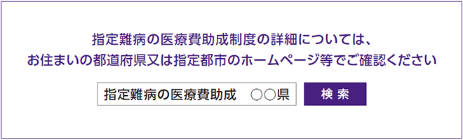 難病医療助成制度の詳細については、お住まいの都道府県又は指定都市のホームページ等でご確認ください